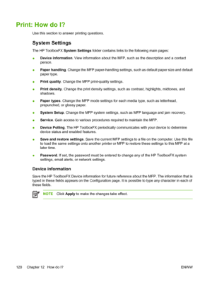 Page 134Print: How do I?
Use this section to answer printing questions.
System Settings
The HP ToolboxFX System Settings folder contains links to the following main pages:
●Device information. View information about the MFP, such as the description and a contact
person.
●Paper handling. Change the MFP paper-handling settings, such as default paper size and default
paper type.
●Print quality. Change the MFP print-quality settings.
●Print density. Change the print density settings, such as contrast, highlights,...