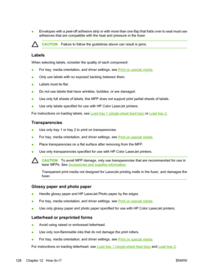 Page 142
●Envelopes with a peel-off adhesive strip or with more than one flap that folds over to seal must use
adhesives that are compatible with the heat and pressure in the fuser.
CAUTION
Failure to follow the guidelines above can result in jams.
Labels
When selecting labels, consider the quality of each component:
●For tray, media orientation, and driver settings, see 
Print on special media
.
● Only use labels with no exposed backing between them.
● Labels must lie flat.
● Do not use labels that have...