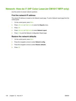 Page 148Network: How do I? (HP Color LaserJet CM1017 MFP only)
Use this section to answer network questions.
Find the network IP address
The network IP address is located on the Network report page. To print a Network report page from the
control panel:
1.On the control panel, press Menu.
2.Press Left arrow or Right arrow to select the Reports menu.
3.Press OK.
4.Press Left arrow or Right arrow to select Network report.
5.Press OK to print the Network Configuration Report page.
Restore the network defaults
1.On...