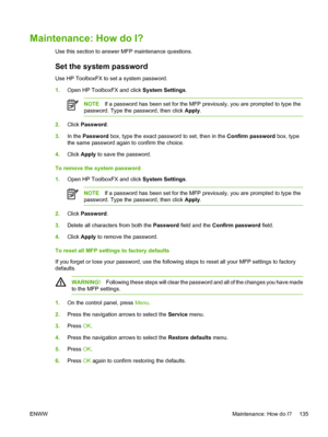 Page 149
Maintenance: How do I?
Use this section to answer MFP maintenance questions.
Set the system password
Use HP ToolboxFX to set a system password.
1.Open HP ToolboxFX and click  System Settings.
NOTEIf a password has been set for the MFP previously, you are prompted to type the
password. Type the password, then click  Apply.
2.Click  Password .
3. In the  Password  box, type the exact password to set, then in the  Confirm password box, type
the same password again to confirm the choice.
4. Click  Apply  to...