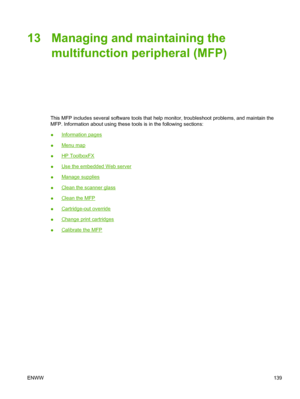 Page 15313 Managing and maintaining the
multifunction peripheral (MFP)
This MFP includes several software tools that help monitor, troubleshoot problems, and maintain the
MFP. Information about using these tools is in the following sections:
●
Information pages
●
Menu map
●
HP ToolboxFX
●
Use the embedded Web server
●
Manage supplies
●
Clean the scanner glass
●
Clean the MFP
●
Cartridge-out override
●
Change print cartridges
●
Calibrate the MFP
ENWW139
 