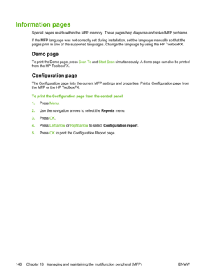 Page 154Information pages
Special pages reside within the MFP memory. These pages help diagnose and solve MFP problems.
If the MFP language was not correctly set during installation, set the language manually so that the
pages print in one of the supported languages. Change the language by using the HP ToolboxFX.
Demo page
To print the Demo page, press Scan To and Start Scan simultaneously. A demo page can also be printed
from the HP ToolboxFX.
Configuration page
The Configuration page lists the current MFP...