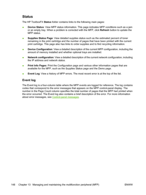 Page 162Status
The HP ToolboxFX Status folder contains links to the following main pages:
●Device Status: View MFP status information. This page indicates MFP conditions such as a jam
or an empty tray. When a problem is corrected with the MFP, click Refresh button to update the
MFP status.
●Supplies Status Page: View detailed supplies status such as the estimated percent of toner
remaining in the print cartridge and the number of pages that have been printed with the current
print cartridge. This page also has...