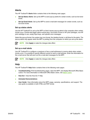 Page 163Alerts
The HP ToolboxFX Alerts folder contains links to the following main pages:
●Set Up Status Alerts: Set up the MFP to send pop-up alerts for certain events, such as low toner
levels.
●Set Up Email Alerts: Set up the MFP to send e-mail alert messages for certain events, such as
low toner levels.
Set up status alerts
Use the HP ToolboxFX to set up the MFP so that it issues pop-up alerts to the computer when certain
events occur. Events that trigger alerts include jams, low levels of toner in HP print...