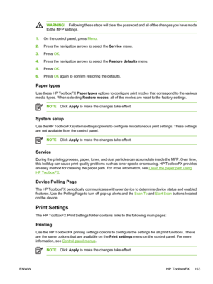 Page 167
WARNING!Following these steps will clear the password and all of the changes you have made
to the MFP settings.
1. On the control panel, press  Menu.
2. Press the navigation arrows to select the  Service menu.
3. Press  OK.
4. Press the navigation arrows to select the  Restore defaults menu.
5. Press  OK.
6. Press  OK again to confirm restoring the defaults.
Paper types
Use these HP ToolboxFX  Paper types options to configure print modes that correspond to the various
media types. When selecting...