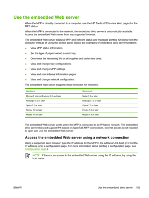 Page 169Use the embedded Web server
When the MFP is directly connected to a computer, use the HP ToolboxFX to view Web pages for the
MFP status.
When the MFP is connected to the network, the embedded Web server is automatically available.
Access the embedded Web server from any supported browser.
The embedded Web server displays MFP and network status and manages printing functions from the
computer instead of using the control panel. Below are examples of embedded Web server functions:
●View MFP status...