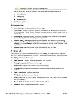 Page 170NOTEOnce the URL is open, bookmark it for easy return.
1.The embedded Web server has three tabs that contain MFP settings and information:
●Information tab
●Settings tab
●Networking tab
2.Click the appropriate tab.
Information tab
The Information pages group consists of the following pages.
●Device Status: Displays MFP status and shows the remaining life of HP supplies. Zero percent
(0%) indicates that a supply is empty. The page also displays the type and size of print media set
for each tray....