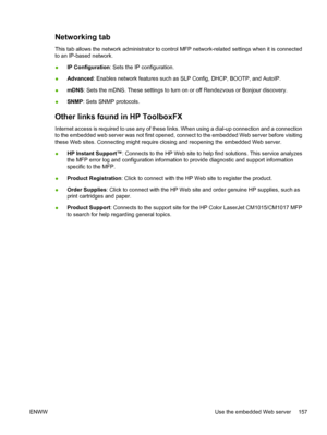 Page 171Networking tab
This tab allows the network administrator to control MFP network-related settings when it is connected
to an IP-based network.
●IP Configuration: Sets the IP configuration.
●Advanced: Enables network features such as SLP Config, DHCP, BOOTP, and AutoIP.
●mDNS: Sets the mDNS. These settings to turn on or off Rendezvous or Bonjour discovery.
●SNMP: Sets SNMP protocols.
Other links found in HP ToolboxFX
Internet access is required to use any of these links. When using a dial-up connection and...