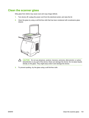 Page 175
Clean the scanner glass
Dirty glass from debris may cause scan and copy image defects.
1.Turn device off, unplug the power cord from the electrical socket, and raise the lid.
2. Clean the glass by using a soft lint-free cloth that has been moistened with nonabrasive glass
cleaner.
CAUTION Do not use abrasives, acetone, benzen e, ammonia, ethyl alcohol, or carbon
tetrachloride on any part of the device; these can damage the device. Do not place liquids
directly on the glass. They might seep under it and...