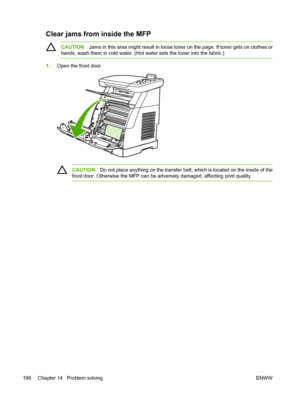 Page 210
Clear jams from inside the MFP
CAUTIONJams in this area might result in loose toner on the page. If toner gets on clothes or
hands, wash them in cold water. (Hot water sets the toner into the fabric.)
1. Open the front door.
CAUTION Do not place anything on the transfer belt, which is located on the inside of the
front door. Otherwise the MFP can be adversely damaged, affecting print quality.
196 Chapter 14   Problem solving ENWW
 