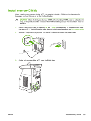 Page 221
Install memory DIMMs
When installing more memory for the MFP, it is possible to install a DIMM to print characters for
languages such as Chinese, or for the Cyrillic alphabet.
CAUTIONStatic electricity can damage DIMMs. When handling DIMMs, wear an antistatic wrist
strap, or frequently touch the surface of the DIMM antistatic package then touch bare metal on
the MFP.
1. Print a Configuration page by pressing  OK and  Cancel  simultaneously. (A Supplies Status page
may also print.) If the Configuration...