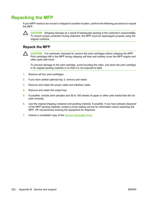 Page 238
Repacking the MFP
If your MFP needs to be moved or shipped to another location, perform the following procedure to repack
the MFP.
CAUTIONShipping damage as a result of inadequate packing is the customers responsibility.
To ensure proper protection during shipment, the MFP must be repackaged properly using the
original cushions.
Repack the MFP
CAUTION It is extremely important  to remove the print cartridges before shipping the MFP.
Print cartridges left in the MFP during shipping will leak and entirely...