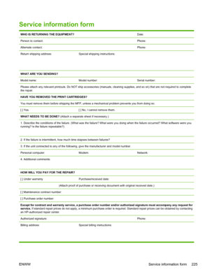 Page 239Service information form
WHO IS RETURNING THE EQUIPMENT?Date:
Person to contact:Phone:
Alternate contact:Phone:
Return shipping address:
 
 Special shipping instructions:
WHAT ARE YOU SENDING?
Model name:
Model number:Serial number:
Please attach any relevant printouts. Do NOT ship accessories (manuals, cleaning supplies, and so on) that are not required to complete
the repair.
HAVE YOU REMOVED THE PRINT CARTRIDGES?
You must remove them before shipping the MFP, unless a mechanical problem prevents you...