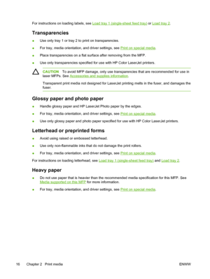 Page 30
For instructions on loading labels, see Load tray 1 (single-sheet feed tray) or Load tray 2.
Transparencies
●Use only tray 1 or tray 2 to print on transparencies.
● For tray, media orientation, and driver settings, see 
Print on special media
.
● Place transparencies on a flat surface after removing from the MFP.
● Use only transparencies specified for use with HP Color LaserJet printers.
CAUTION
To avoid MFP damage, only use transparencies that are recommended for use in
laser MFPs. See 
Accessories...