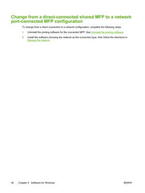 Page 48Change from a direct-connected shared MFP to a network
port-connected MFP configuration
To change from a direct connection to a network configuration, complete the following steps.
1.Uninstall the printing software for the connected MFP. See 
Uninstall the printing software.
2.Install the software choosing the network as the connection type, then follow the directions in
Manage the network.
34 Chapter 4   Software for Windows ENWW
 