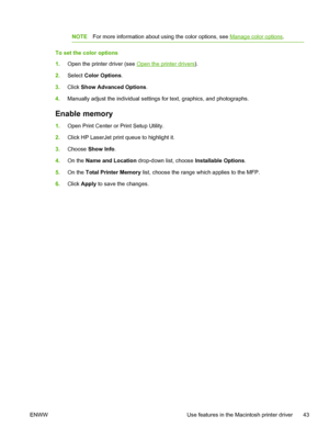 Page 57NOTEFor more information about using the color options, see Manage color options.
To set the color options
1.Open the printer driver (see 
Open the printer drivers).
2.Select Color Options.
3.Click Show Advanced Options.
4.Manually adjust the individual settings for text, graphics, and photographs.
Enable memory
1.Open Print Center or Print Setup Utility.
2.Click HP LaserJet print queue to highlight it.
3.Choose Show Info.
4.On the Name and Location drop-down list, choose Installable Options.
5.On the...