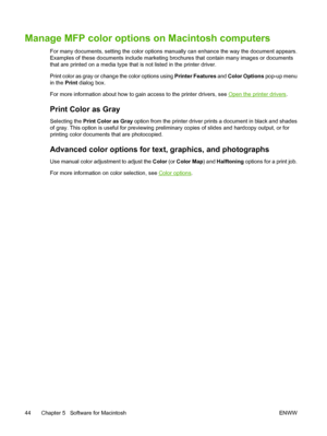 Page 58Manage MFP color options on Macintosh computers
For many documents, setting the color options manually can enhance the way the document appears.
Examples of these documents include marketing brochures that contain many images or documents
that are printed on a media type that is not listed in the printer driver.
Print color as gray or change the color options using Printer Features and Color Options pop-up menu
in the Print dialog box.
For more information about how to gain access to the printer drivers,...