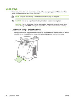 Page 64
Load trays
Use special print media, such as envelopes, labels, HP LaserJet glossy paper, HP LaserJet Photo
paper, and transparencies only in tray 1 and tray 2.
NOTETray 3 is an accessory. It is referred to as optional tray 3 in this guide.
CAUTION Do not fan paper before loading it into trays. Avoid overloading trays.
CAUTIONDo not reuse paper that has been stapled. Staples that remain in reused paper
causes damage to the MFP and requires repairs that are not covered under the warranty.
Load tray 1...