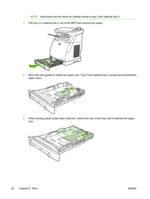 Page 66
NOTEInstructions are the same for loading media in tray 2 and optional tray 3.
1.Pull tray 2 or optional tray 3 out of the MFP and remove any paper.
2.Move the rear guides to match the paper size. Tray 2 and optional tray 3 accept several standard
paper sizes.
3.When printing paper longer than Letter/A4, extend the rear of the tray until it matches the paper
size.
52 Chapter 6   Print ENWW
 