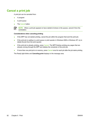 Page 76Cancel a print job
A print job can be canceled from:
●A program
●A print queue
●The Cancel button
NOTEWhen a print job appears to have started (it shows in the queue), cancel it from the
workstation.
Considerations when canceling printing
●If the MFP has not started printing, cancel the job within the program that sent the print job.
●If the print job is waiting in a print queue or print spooler in Windows 2000 or Windows XP, try to
delete the job from the print spooler.
●If the print job is already...