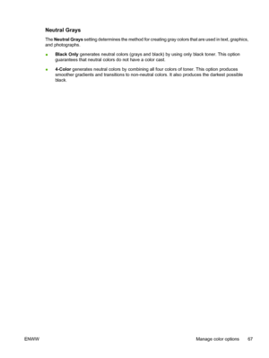 Page 81Neutral Grays
The Neutral Grays setting determines the method for creating gray colors that are used in text, graphics,
and photographs.
●Black Only generates neutral colors (grays and black) by using only black toner. This option
guarantees that neutral colors do not have a color cast.
●4-Color generates neutral colors by combining all four colors of toner. This option produces
smoother gradients and transitions to non-neutral colors. It also produces the darkest possible
black.
ENWWManage color options...