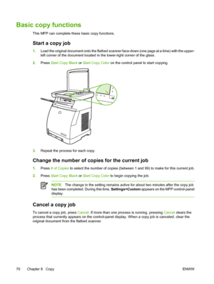 Page 84
Basic copy functions
This MFP can complete these basic copy functions.
Start a copy job
1.Load the original document onto the flatbed scanner face-down (one page at a time) with the upper-
left corner of the document located in the lower-right corner of the glass.
2. Press  Start Copy  Black  or Start Copy  Color  on the control panel to start copying.
3.Repeat the process for each copy.
Change the number of co pies for the current job
1.Press  # of Copies  to select the number of copies (between 1 and...