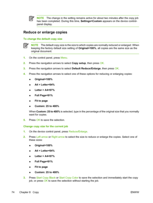 Page 88NOTEThe change in the setting remains active for about two minutes after the copy job
has been completed. During this time, Settings=Custom appears on the device control-
panel display.
Reduce or enlarge copies
To change the default copy size
NOTEThe default copy size is the size to which copies are normally reduced or enlarged. When
keeping the factory default size setting of Original=100%, all copies are the same size as the
original document.
1.On the control panel, press Menu.
2.Press the navigation...