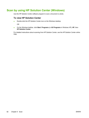 Page 96Scan by using HP Solution Center (Windows)
Use the HP Solution Center software program to scan a document or photo.
To view HP Solution Center
●Double-click the HP Solution Center icon on the Windows desktop.
OR
●On the Windows taskbar, click Start, Programs (or All Programs in Windows XP), HP, then
HP Solution Center.
For detailed instructions about scanning from HP Solution Center, see the HP Solution Center online
Help.
82 Chapter 9   ScanENWW
 