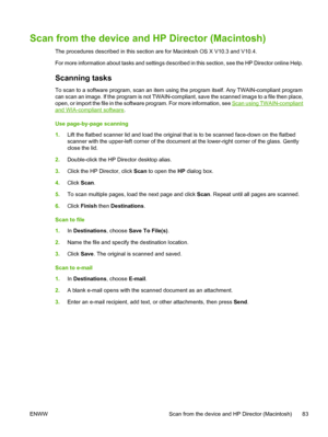 Page 97Scan from the device and HP Director (Macintosh)
The procedures described in this section are for Macintosh OS X V10.3 and V10.4.
For more information about tasks and settings described in this section, see the HP Director online Help.
Scanning tasks
To scan to a software program, scan an item using the program itself. Any TWAIN-compliant program
can scan an image. If the program is not TWAIN-compliant, save the scanned image to a file then place,
open, or import the file in the software program. For...
