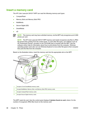 Page 102
Insert a memory card
The HP Color LaserJet CM1017 MFP can read the following memory-card types:
●CompactFlash
● Memory Stick and Memory Stick PRO
● MultiMedia
● Secure Digital (SD)
● SmartMedia
● xD
NOTE
The memory card may have unlimited memory, but the MFP only recognizes up to 9,999
photos per card.
NOTE The HP Color LaserJet CM1017 MFP memory card reader recognizes only files in JPEG
file format when printing from the control panel. To print other file types, use software such as
HP Photosmart...