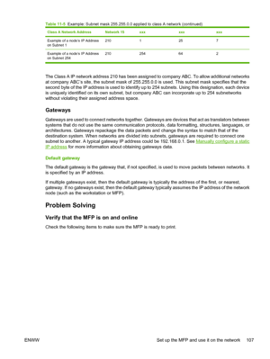 Page 121Class A Network AddressNetwork 15xxxxxxxxx
Example of a node’s IP Address
on Subnet 12101257
Example of a node’s IP Address
on Subnet 254210 254 64 2
The Class A IP network address 210 has been assigned to company ABC. To allow additional networks
at company ABC’s site, the subnet mask of 255.255.0.0 is used. This subnet mask specifies that the
second byte of the IP address is used to identify up to 254 subnets. Using this designation, each device
is uniquely identified on its own subnet, but company ABC...