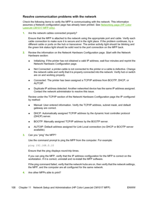 Page 122Resolve communication problems with the network
Check the following items to verify the MFP is communicating with the network. This information
assumes a Network configuration page has already been printed. See 
Networking page (HP Color
LaserJet CM1017 MFP only).
1.Are the network cables connected properly?
Ensure that the MFP is attached to the network using the appropriate port and cable. Verify each
cable connection to make sure it is secure and in the right place. If the problem continues, try a...