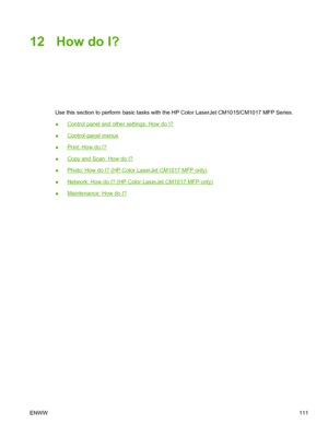 Page 12512 How do I?
Use this section to perform basic tasks with the HP Color LaserJet CM1015/CM1017 MFP Series.
●
Control panel and other settings: How do I?
●
Control-panel menus
●
Print: How do I?
●
Copy and Scan: How do I?
●
Photo: How do I? (HP Color LaserJet CM1017 MFP only)
●
Network: How do I? (HP Color LaserJet CM1017 MFP only)
●
Maintenance: How do I?
ENWW111
 