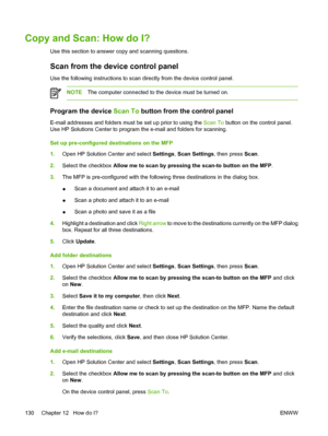 Page 144Copy and Scan: How do I?
Use this section to answer copy and scanning questions.
Scan from the device control panel
Use the following instructions to scan directly from the device control panel.
NOTEThe computer connected to the device must be turned on.
Program the device Scan To button from the control panel
E-mail addresses and folders must be set up prior to using the Scan To button on the control panel.
Use HP Solutions Center to program the e-mail and folders for scanning.
Set up pre-configured...