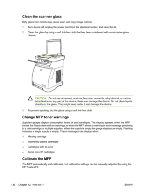 Page 150
Clean the scanner glass
Dirty glass from debris may cause scan and copy image defects.
1.Turn device off, unplug the power cord from the electrical socket, and raise the lid.
2. Clean the glass by using a soft lint-free cloth that has been moistened with nonabrasive glass
cleaner.
CAUTION Do not use abrasives, acetone, benzene, ammonia, ethyl alcohol, or carbon
tetrachloride on any part of the device; these can damage the device. Do not place liquids
directly on the glass. They might seep under it and...