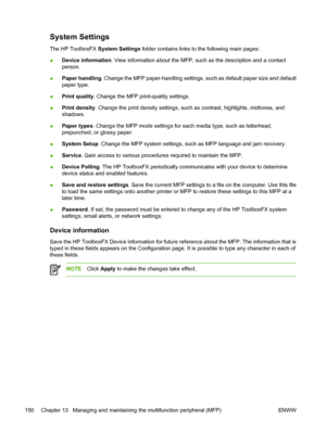 Page 164System Settings
The HP ToolboxFX System Settings folder contains links to the following main pages:
●Device information. View information about the MFP, such as the description and a contact
person.
●Paper handling. Change the MFP paper-handling settings, such as default paper size and default
paper type.
●Print quality. Change the MFP print-quality settings.
●Print density. Change the print density settings, such as contrast, highlights, midtones, and
shadows.
●Paper types. Change the MFP mode settings...