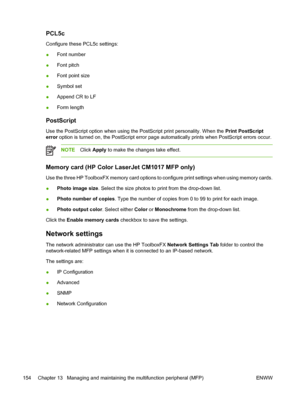 Page 168PCL5c
Configure these PCL5c settings:
●Font number
●Font pitch
●Font point size
●Symbol set
●Append CR to LF
●Form length
PostScript
Use the PostScript option when using the PostScript print personality. When the Print PostScript
error option is turned on, the PostScript error page automatically prints when PostScript errors occur.
NOTEClick Apply to make the changes take effect.
Memory card (HP Color LaserJet CM1017 MFP only)
Use the three HP ToolboxFX memory card options to configure print settings...