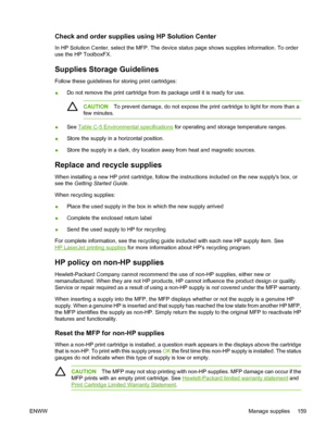 Page 173
Check and order supplies using HP Solution Center
In HP Solution Center, select the MFP. The device status page shows supplies information. To order
use the HP ToolboxFX.
Supplies Storage Guidelines
Follow these guidelines for storing print cartridges:
●Do not remove the print cartridge from its package until it is ready for use.
CAUTION
To prevent damage, do not expose the print cartridge to light for more than a
few minutes.
● See Table C-5 Environmental specifications
 for operating and storage...