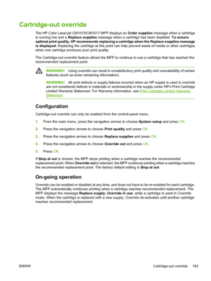 Page 177
Cartridge-out override
The HP Color LaserJet CM1015/CM1017 MFP displays an Order supplies message when a cartridge
is running low and a  Replace supplies message when a cartridge has been depleted.  To ensure
optimal print quality, HP recommends replacing a cartridge when the  Replace supplies  message
is displayed.  Replacing the cartridge at this point can help prevent waste of media or other cartridges
when one cartridge produces poor print quality.
The Cartridge-out override feature allows the MFP...