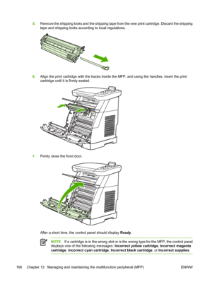 Page 180
5.Remove the shipping locks and the shipping tape from the new print cartridge. Discard the shipping
tape and shipping locks according to local regulations.
6.Align the print cartridge with the tracks inside the MFP, and using the handles, insert the print
cartridge until it is firmly seated.
7.Firmly close the front door.
After a short time, the control panel should display  Ready.
NOTE If a cartridge is in the wrong slot or is the wrong type for the MFP, the control panel
displays one of the following...