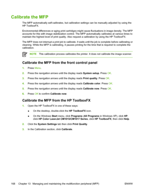 Page 182Calibrate the MFP
The MFP automatically self-calibrates, but calibration settings can be manually adjusted by using the
HP ToolboxFX.
Environmental differences or aging print cartridges might cause fluctuations in image density. The MFP
accounts for this with image stabilization control. The MFP automatically calibrates at various times to
maintain the highest level of print quality. Also request a calibration by using the HP ToolboxFX.
The MFP does not interrupt a print job to calibrate. It waits until...