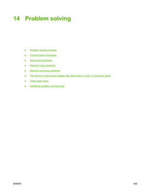 Page 18314 Problem solving
●Problem solving process
●
Control-panel messages
●
Solve print problems
●
Resolve copy problems
●
Resolve scanning problems
●
The device control panel display has black lines or dots, or becomes blank
●
Clear paper jams
●
Additional problem solving tools
ENWW169
 