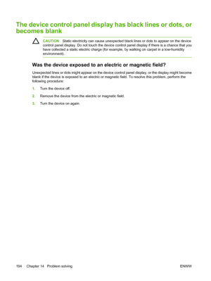 Page 208
The device control panel display has black lines or dots, or
becomes blank
CAUTIONStatic electricity can cause unexpected black lines or dots to appear on the device
control panel display. Do not touch the device control panel display if there is a chance that you
have collected a static electric charge (for example, by walking on carpet in a low-humidity
environment).
Was the device exposed to an  electric or magnetic field?
Unexpected lines or dots might appear on the device control panel display, or...