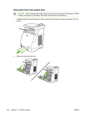 Page 212
Clear jams from tray output area
CAUTIONJams in these areas might result in loose toner on the page. If toner gets on clothes
or hands, wash them in cold water. (Hot water sets the toner into the fabric.)
1. Carefully grasp the jammed paper by both corners and pull slowly to remove the paper from the
top bin.
2.Open and close the front door.
198 Chapter 14   Problem solving ENWW
 