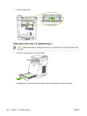 Page 214
3.Close the back cover.
Clear jams from tray 2 or optional tray 3
NOTE Before attempting to clear jams from tray 2 or optional tray 3, remove any jams inside
the MFP.
1. Pull tray 2 or optional tray 3 out of the MFP.
2.Carefully grasp the jammed paper by both corners and pull slowly to remove the paper.
200 Chapter 14   Problem solving ENWW
 