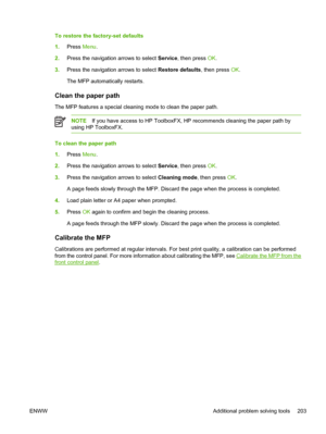 Page 217To restore the factory-set defaults
1.Press Menu.
2.Press the navigation arrows to select Service, then press OK.
3.Press the navigation arrows to select Restore defaults, then press OK.
The MFP automatically restarts.
Clean the paper path
The MFP features a special cleaning mode to clean the paper path.
NOTEIf you have access to HP ToolboxFX, HP recommends cleaning the paper path by
using HP ToolboxFX.
To clean the paper path
1.Press Menu.
2.Press the navigation arrows to select Service, then press OK....