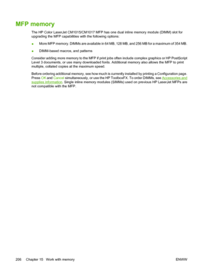 Page 220MFP memory
The HP Color LaserJet CM1015/CM1017 MFP has one dual inline memory module (DIMM) slot for
upgrading the MFP capabilities with the following options:
●More MFP memory. DIMMs are available in 64 MB, 128 MB, and 256 MB for a maximum of 354 MB.
●DIMM-based macros, and patterns
Consider adding more memory to the MFP if print jobs often include complex graphics or HP PostScript
Level 3 documents, or use many downloaded fonts. Additional memory also allows the MFP to print
multiple, collated copies...