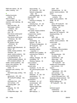 Page 260RGB color options 66,  68
rollers, ordering 216
S
scaling documents
copying 74
Scan To button,
programming 80,  130
scanners, color matching 68
scanning
black and white 86
blank pages, resolve
problems 192
canceling 85
color 85
from device control panel
(Macintosh) 83
from device control panel
(Windows) 80,  130
grayscale 86
HP Solution Center
(Windows) 82
methods 78
page-by-page (Macintosh) 83
photos 85
quality, resolve problems 191
resolution 85
speed, resolve problems 192
to e-mail (Macintosh) 83
to...