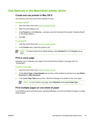 Page 55Use features in the Macintosh printer driver
Create and use presets in Mac OS X
Use presets to save the current driver settings for reuse.
To create a preset
1.Open the printer driver (see 
Open the printer drivers).
2.Select the print setting to use.
3.In the Presets box, click Save As..., and type a name for the preset (for example “Quarterly Report”
or “My Project Status”).
4.Click OK.
To use presets
1.Open the printer driver (see 
Open the printer drivers).
2.In the Presets menu, select the preset to...