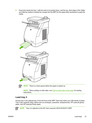 Page 65
2.Feed print media into tray 1 with the side to be printed down, and the top, short edge in first. Make
sure that the media is inserted far enough into the MFP for the paper-feed mechanism to grab the
media.
NOTE There is a short pause before the paper is picked up.
NOTEWhen printing on both sides, see Print on both sides of the paper  for loading
instructions.
Load tray 2
Access tray 2 and optional tray 3 from the front of the MFP. Each tray holds up to 250 sheets of paper.
Tray 2 also supports other...